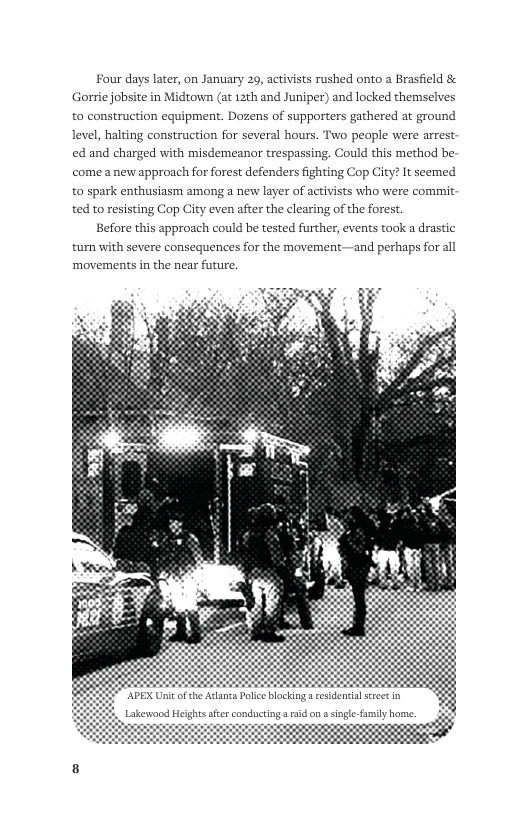 Four days later, on January 29, activists rushed onto a Brasfield & Gorrie jobsite in Midown (at 12th and Juniper) and locked themselves to construction equipment. Dozens of supporters gathered at ground Two people were arrest. Could this method be-  level, halting construction for several hour  ed and charged with misdemeanor trespassing.  come anew approach for forest defenders fighting Cop City? It seemed  to spark enthusiasm among a new layer of activists who were commit ted to resisting Cop City even after the clearing of the forest.  Before this approach could be tested further, events took a drastic turn with severe consequences for the movement—and perhaps for all ‘movements in the near future,  